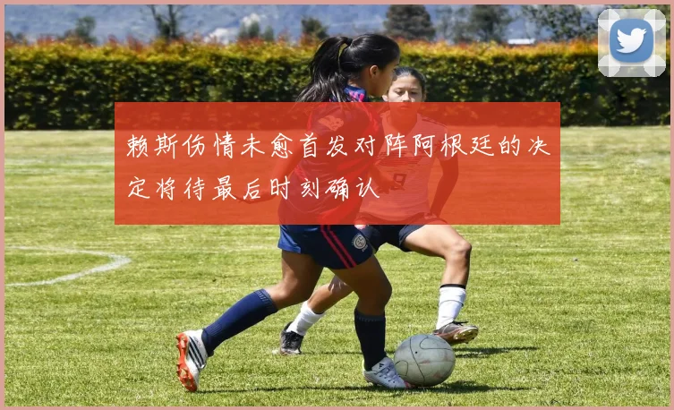 赖斯伤情未愈首发对阵阿根廷的决定将待最后时刻确认
