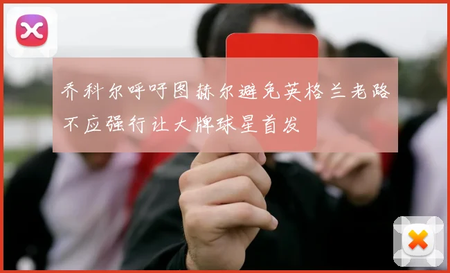 乔科尔呼吁图赫尔避免英格兰老路不应强行让大牌球星首发