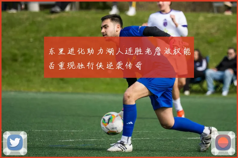 东里进化助力湖人连胜老詹放权能否重现独行侠逆袭传奇