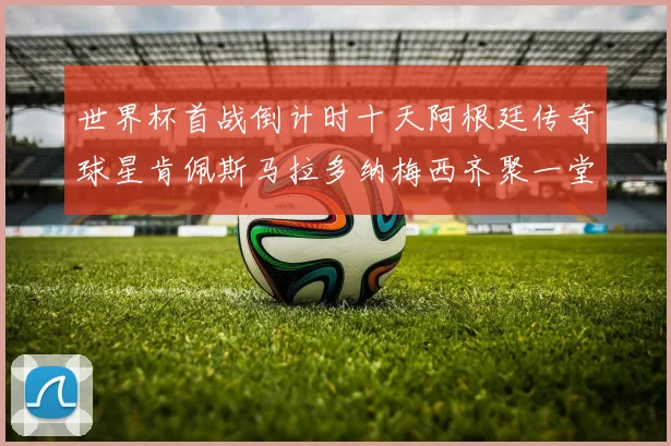 世界杯首战倒计时十天阿根廷传奇球星肯佩斯马拉多纳梅西齐聚一堂预热