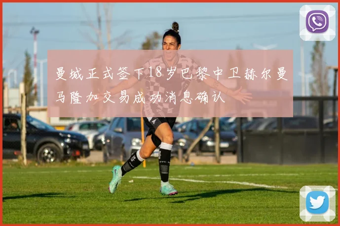 曼城正式签下18岁巴黎中卫赫尔曼马隆加交易成功消息确认