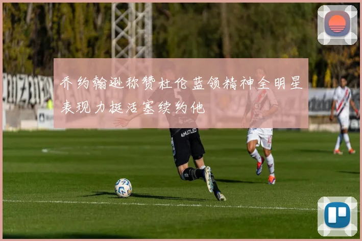 乔约翰逊称赞杜伦蓝领精神全明星表现力挺活塞续约他