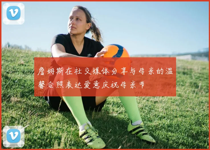 詹姆斯在社交媒体分享与母亲的温馨合照表达爱意庆祝母亲节