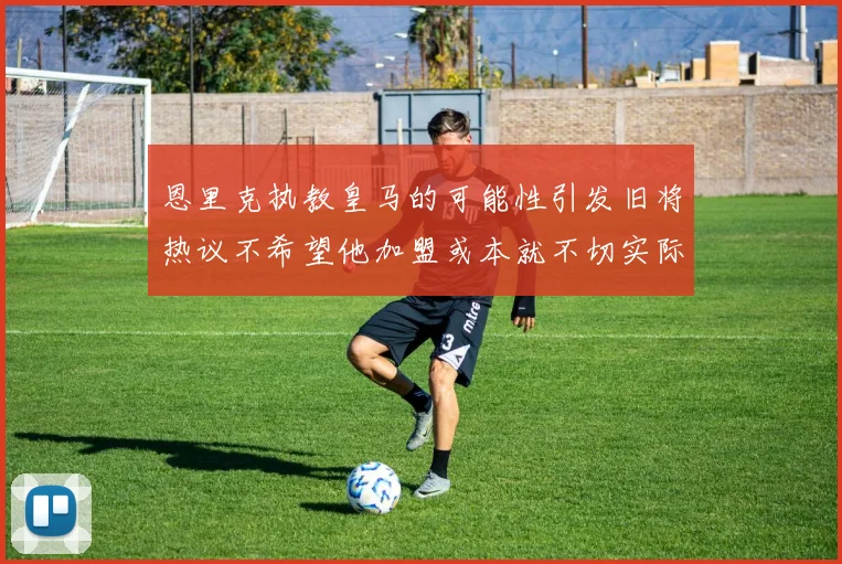 恩里克执教皇马的可能性引发旧将热议不希望他加盟或本就不切实际