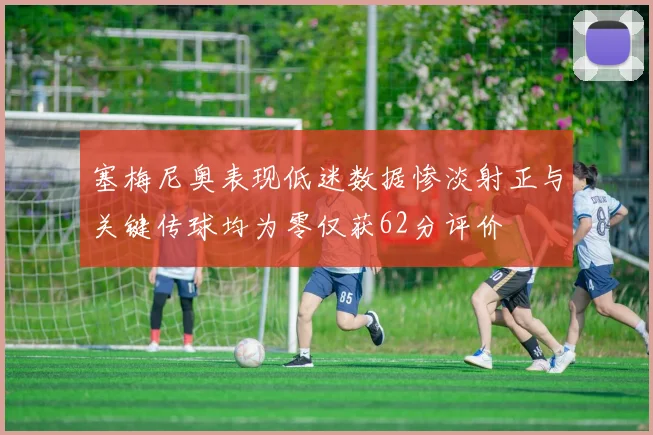 塞梅尼奥表现低迷数据惨淡射正与关键传球均为零仅获62分评价
