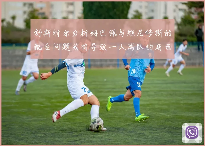 舒斯特尔分析姆巴佩与维尼修斯的配合问题或将导致一人离队的局面