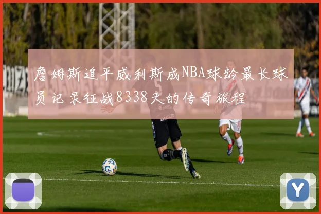 詹姆斯追平威利斯成NBA球龄最长球员记录征战8338天的传奇旅程
