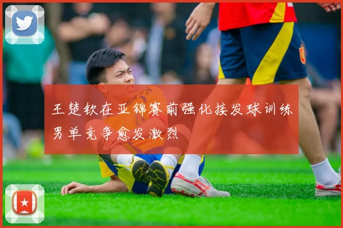 王楚钦在亚锦赛前强化接发球训练男单竞争愈发激烈