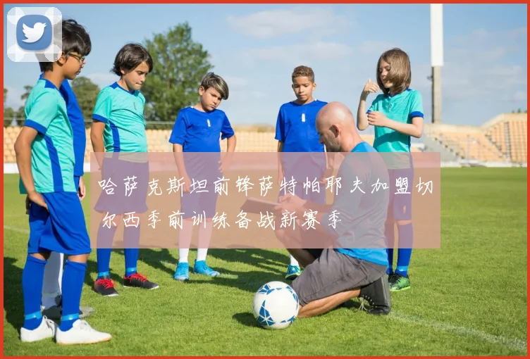 哈萨克斯坦前锋萨特帕耶夫加盟切尔西季前训练备战新赛季