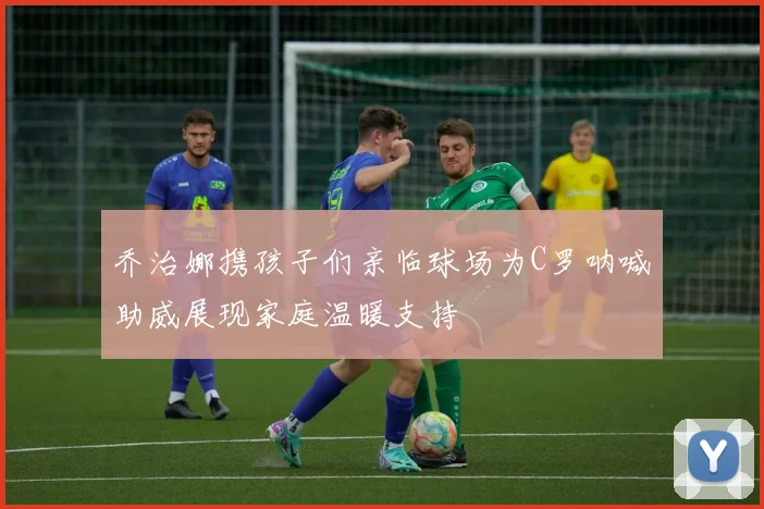 乔治娜携孩子们亲临球场为C罗呐喊助威展现家庭温暖支持
