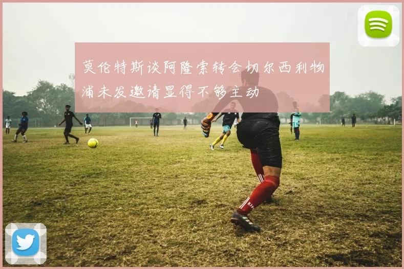 莫伦特斯谈阿隆索转会切尔西利物浦未发邀请显得不够主动