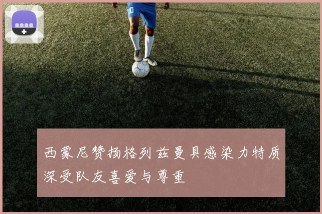 西蒙尼赞扬格列兹曼具感染力特质深受队友喜爱与尊重