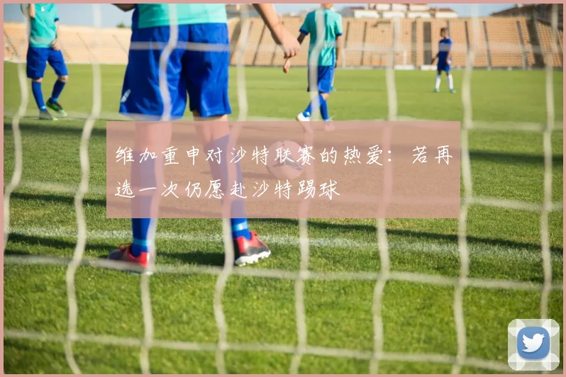 维加重申对沙特联赛的热爱：若再选一次仍愿赴沙特踢球