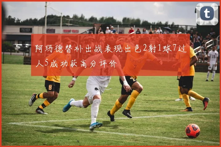 阿玛德替补出战表现出色2射1球7过人5成功获高分评价