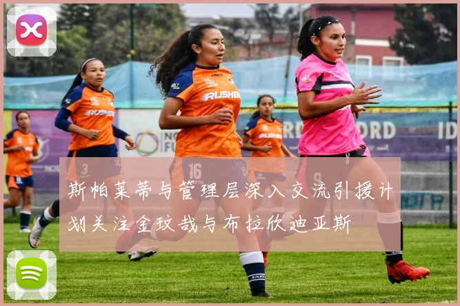 斯帕莱蒂与管理层深入交流引援计划关注金玟哉与布拉欣迪亚斯