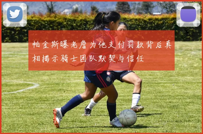 帕金斯曝老詹为他支付罚款背后真相揭示骑士团队默契与信任