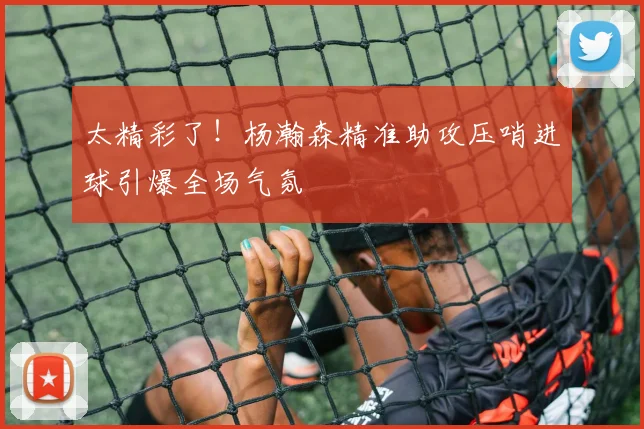 太精彩了！杨瀚森精准助攻压哨进球引爆全场气氛