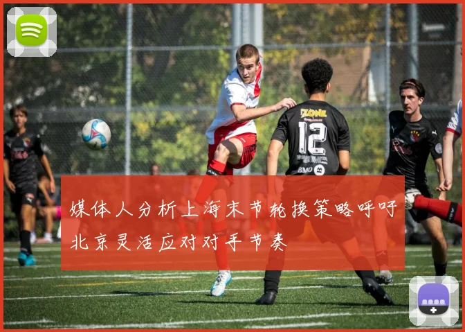 媒体人分析上海末节轮换策略呼吁北京灵活应对对手节奏