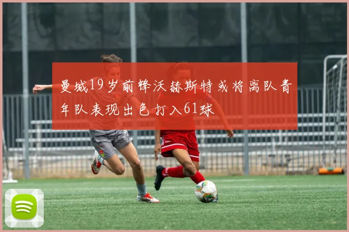 曼城19岁前锋沃赫斯特或将离队青年队表现出色打入61球