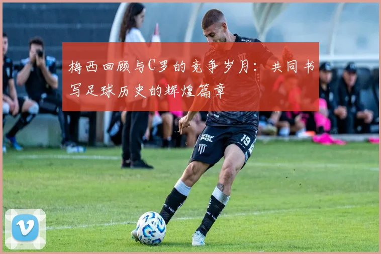 梅西回顾与C罗的竞争岁月：共同书写足球历史的辉煌篇章