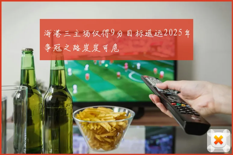海港三主场仅得9分目标遥远2025年争冠之路岌岌可危