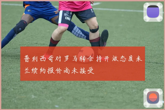 普利西奇对罗马转会持开放态度米兰续约报价尚未接受